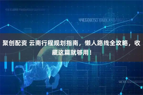 聚创配资 云南行程规划指南，懒人路线全攻略，收藏这篇就够用！