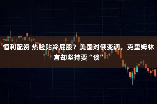 恒利配资 热脸贴冷屁股?美国对俄变调,克里姆林宫却坚持要“谈”