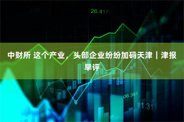 中财所 这个产业，头部企业纷纷加码天津｜津报早评