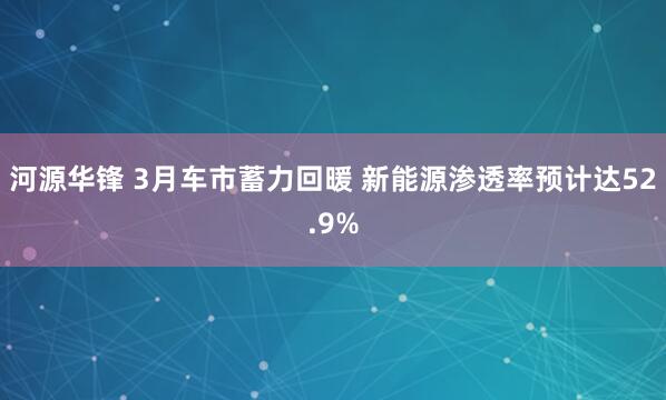 河源华锋 3月车市蓄力回暖 新能源渗透率预计达52.9%