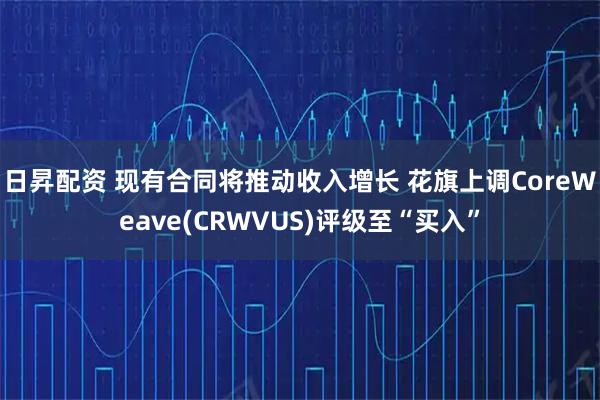 日昇配资 现有合同将推动收入增长 花旗上调CoreWeave(CRWVUS)评级至“买入”