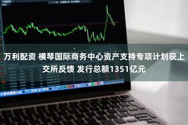 万利配资 横琴国际商务中心资产支持专项计划获上交所反馈 发行总额1351亿元