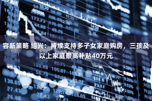 容新策略 绍兴:持续支持多子女家庭购房,三孩及以上家庭最高补贴40万元