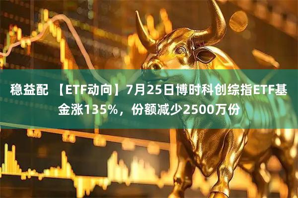 稳益配 【ETF动向】7月25日博时科创综指ETF基金涨135%,份额减少2500万份