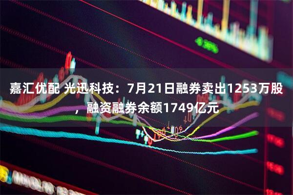 嘉汇优配 光迅科技：7月21日融券卖出1253万股，融资融券余额1749亿元