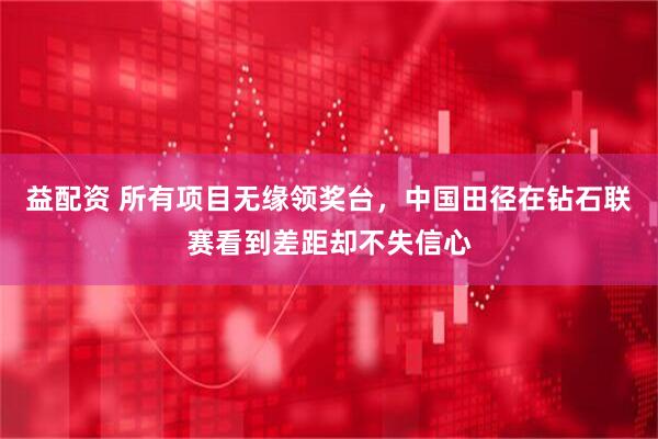 益配资 所有项目无缘领奖台，中国田径在钻石联赛看到差距却不失信心