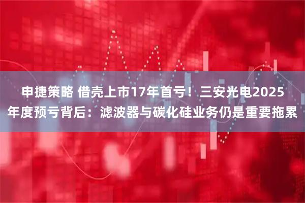 申捷策略 借壳上市17年首亏！三安光电2025年度预亏背后：滤波器与碳化硅业务仍是重要拖累
