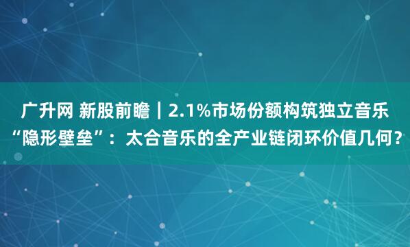 广升网 新股前瞻｜2.1%市场份额构筑独立音乐“隐形壁垒”：太合音乐的全产业链闭环价值几何？