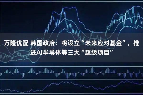 万隆优配 韩国政府：将设立“未来应对基金”，推进AI半导体等三大“超级项目”