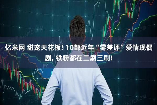 亿米网 甜宠天花板! 10部近年“零差评”爱情现偶剧, 铁粉都在二刷三刷!