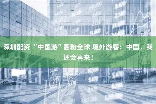 深圳配资 “中国游”圈粉全球 境外游客：中国，我还会再来！