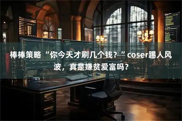 棒棒策略 “你今天才刷几个钱？”coser踢人风波，真是嫌贫爱富吗？