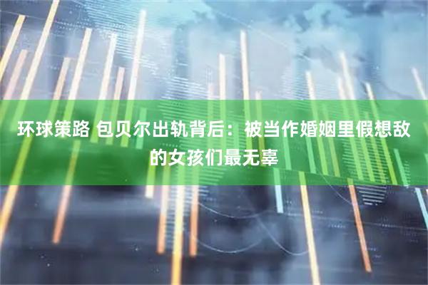 环球策路 包贝尔出轨背后：被当作婚姻里假想敌的女孩们最无辜