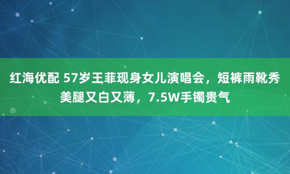 红海优配 57岁王菲现身女儿演唱会，短裤雨靴秀美腿又白又薄，7.5W手镯贵气