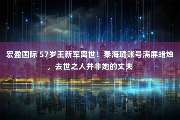 宏盈国际 57岁王新军离世！秦海璐账号满屏蜡烛，去世之人并非她的丈夫