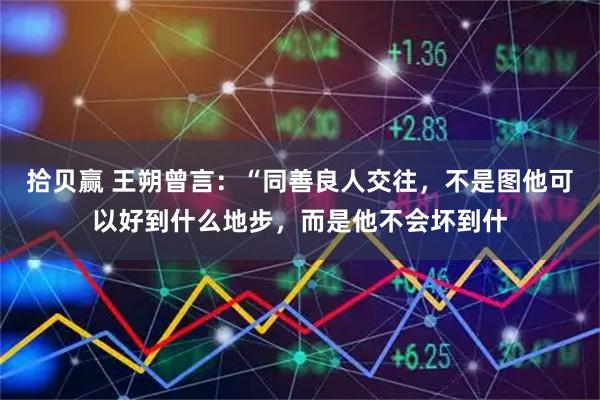 拾贝赢 王朔曾言：“同善良人交往，不是图他可以好到什么地步，而是他不会坏到什